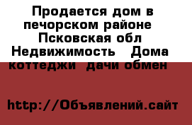 Продается дом в печорском районе - Псковская обл. Недвижимость » Дома, коттеджи, дачи обмен   
